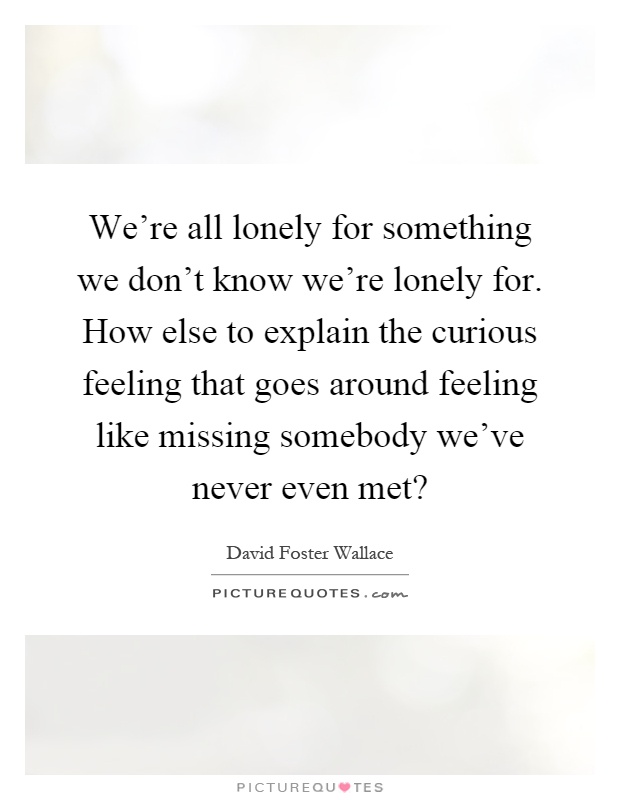 We're all lonely for something we don't know we're lonely for. How else to explain the curious feeling that goes around feeling like missing somebody we've never even met? Picture Quote #1
