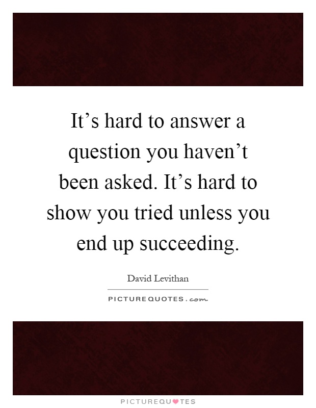 It's hard to answer a question you haven't been asked. It's hard to show you tried unless you end up succeeding Picture Quote #1