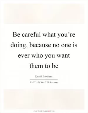 Be careful what you’re doing, because no one is ever who you want them to be Picture Quote #1