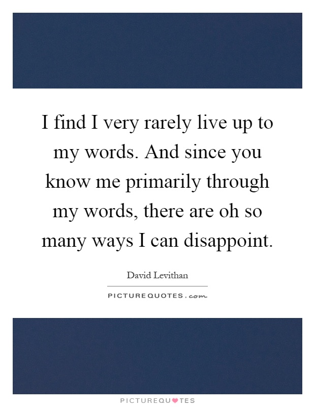 I find I very rarely live up to my words. And since you know me primarily through my words, there are oh so many ways I can disappoint Picture Quote #1