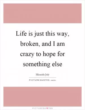 Life is just this way, broken, and I am crazy to hope for something else Picture Quote #1