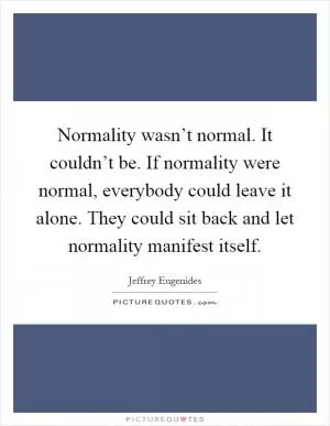 Normality wasn’t normal. It couldn’t be. If normality were normal, everybody could leave it alone. They could sit back and let normality manifest itself Picture Quote #1
