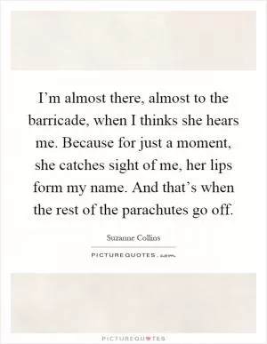 I’m almost there, almost to the barricade, when I thinks she hears me. Because for just a moment, she catches sight of me, her lips form my name. And that’s when the rest of the parachutes go off Picture Quote #1