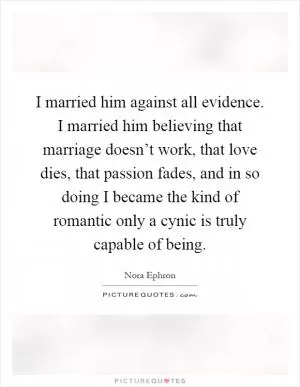 I married him against all evidence. I married him believing that marriage doesn’t work, that love dies, that passion fades, and in so doing I became the kind of romantic only a cynic is truly capable of being Picture Quote #1