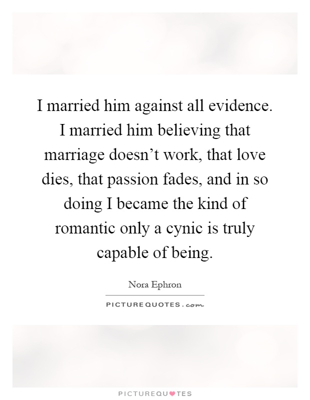 I married him against all evidence. I married him believing that marriage doesn't work, that love dies, that passion fades, and in so doing I became the kind of romantic only a cynic is truly capable of being Picture Quote #1