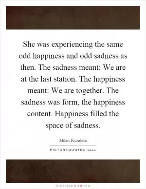 She was experiencing the same odd happiness and odd sadness as then. The sadness meant: We are at the last station. The happiness meant: We are together. The sadness was form, the happiness content. Happiness filled the space of sadness Picture Quote #1