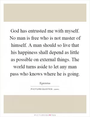 God has entrusted me with myself. No man is free who is not master of himself. A man should so live that his happiness shall depend as little as possible on external things. The world turns aside to let any man pass who knows where he is going Picture Quote #1