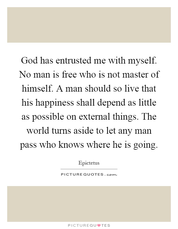 God has entrusted me with myself. No man is free who is not master of himself. A man should so live that his happiness shall depend as little as possible on external things. The world turns aside to let any man pass who knows where he is going Picture Quote #1