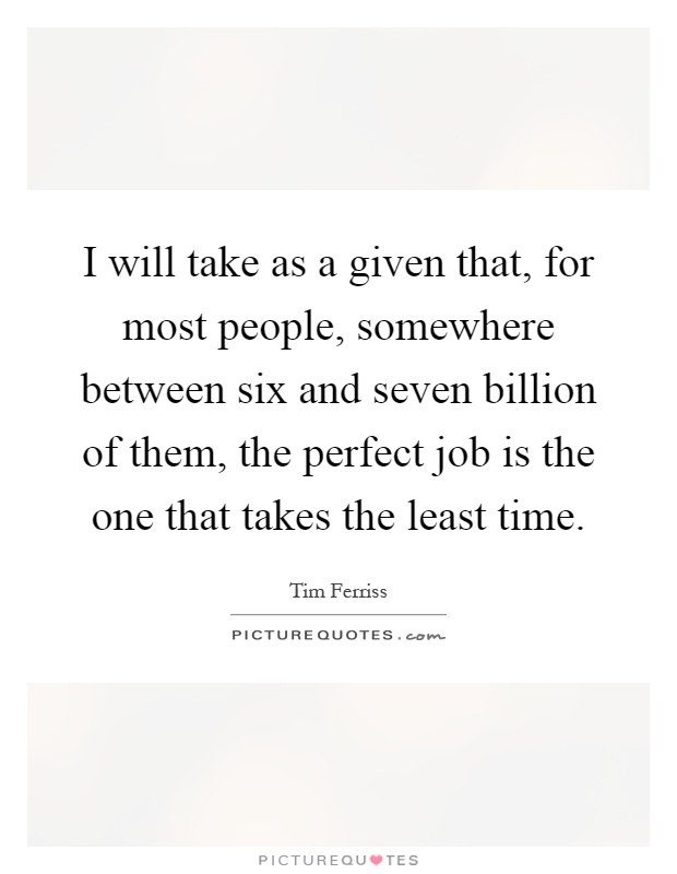 I will take as a given that, for most people, somewhere between six and seven billion of them, the perfect job is the one that takes the least time Picture Quote #1