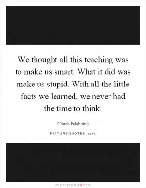We thought all this teaching was to make us smart. What it did was make us stupid. With all the little facts we learned, we never had the time to think Picture Quote #1