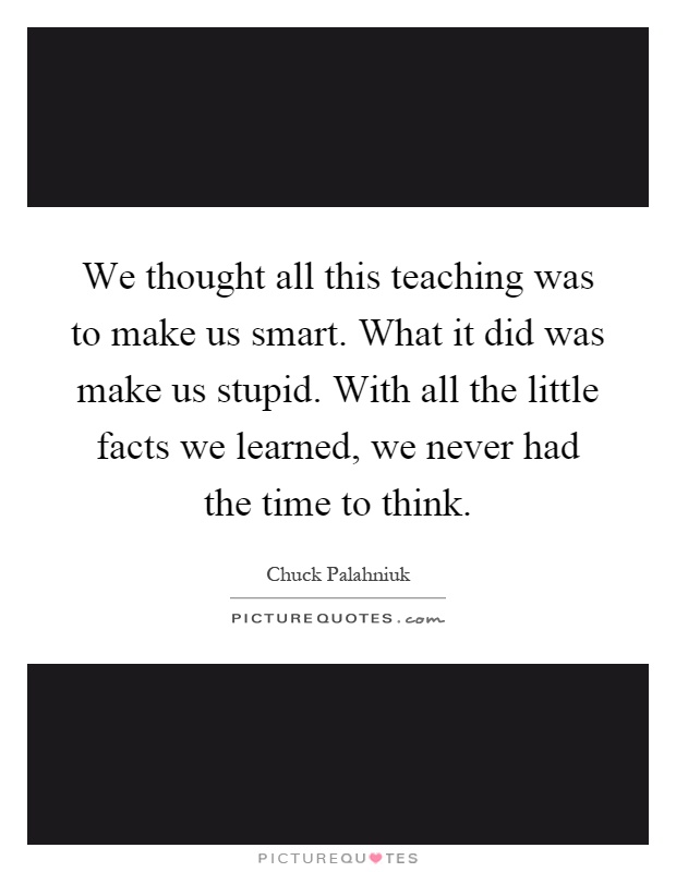 We thought all this teaching was to make us smart. What it did was make us stupid. With all the little facts we learned, we never had the time to think Picture Quote #1