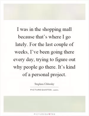 I was in the shopping mall because that’s where I go lately. For the last couple of weeks, I’ve been going there every day, trying to figure out why people go there. It’s kind of a personal project Picture Quote #1