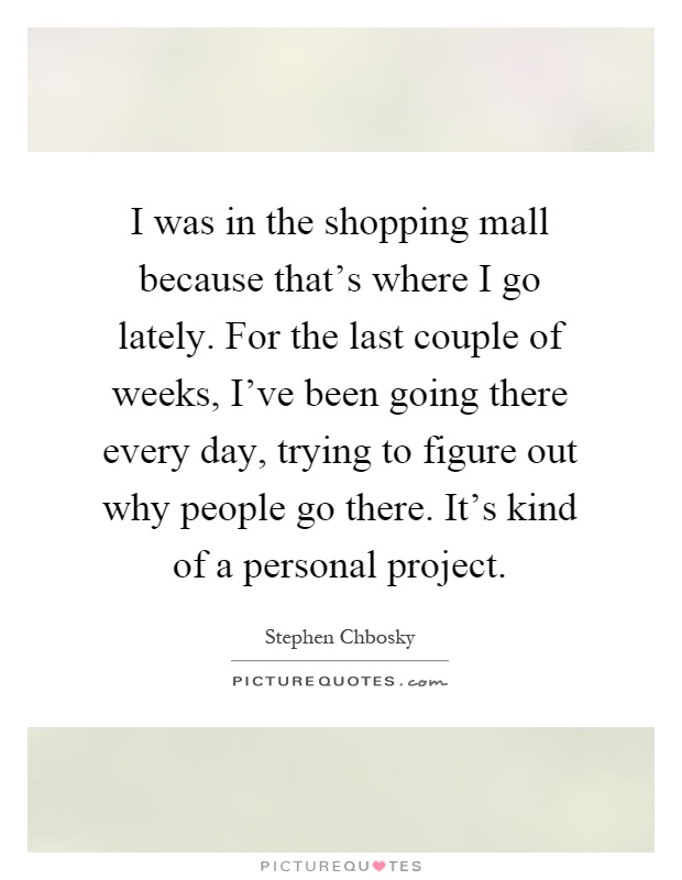 I was in the shopping mall because that's where I go lately. For the last couple of weeks, I've been going there every day, trying to figure out why people go there. It's kind of a personal project Picture Quote #1