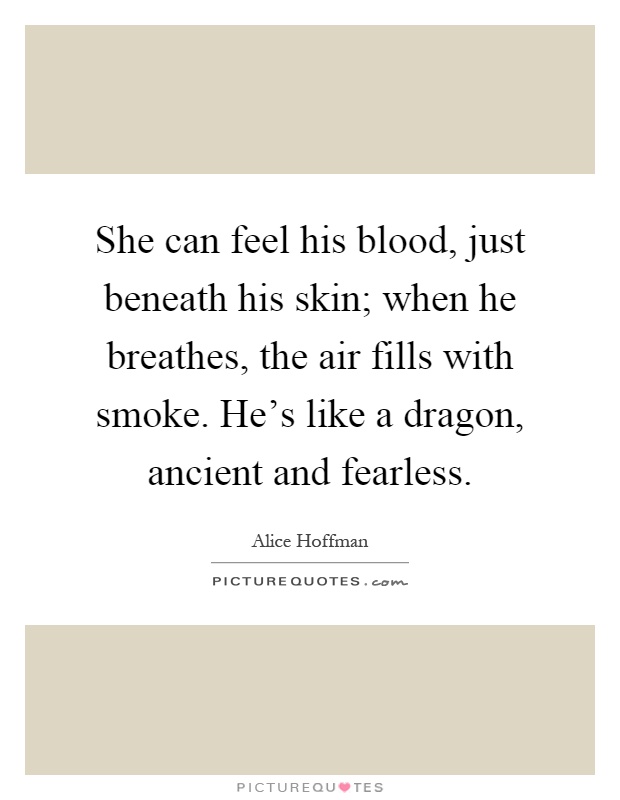 She can feel his blood, just beneath his skin; when he breathes, the air fills with smoke. He's like a dragon, ancient and fearless Picture Quote #1