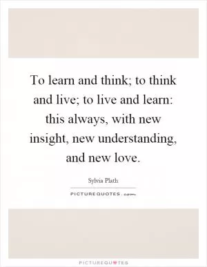 To learn and think; to think and live; to live and learn: this always, with new insight, new understanding, and new love Picture Quote #1