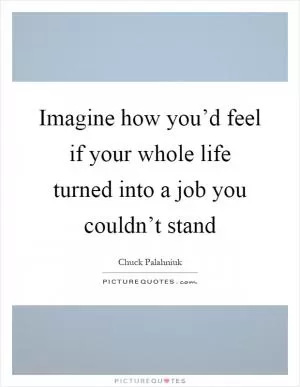 Imagine how you’d feel if your whole life turned into a job you couldn’t stand Picture Quote #1
