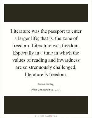 Literature was the passport to enter a larger life; that is, the zone of freedom. Literature was freedom. Especially in a time in which the values of reading and inwardness are so strenuously challenged, literature is freedom Picture Quote #1