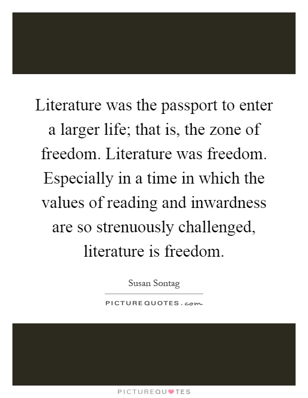 Literature was the passport to enter a larger life; that is, the zone of freedom. Literature was freedom. Especially in a time in which the values of reading and inwardness are so strenuously challenged, literature is freedom Picture Quote #1