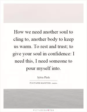 How we need another soul to cling to, another body to keep us warm. To rest and trust; to give your soul in confidence: I need this, I need someone to pour myself into Picture Quote #1