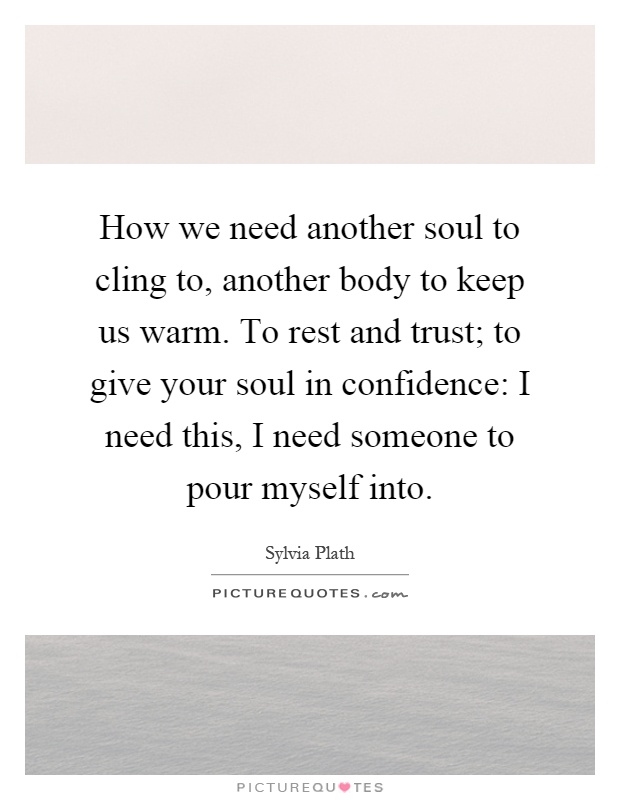 How we need another soul to cling to, another body to keep us warm. To rest and trust; to give your soul in confidence: I need this, I need someone to pour myself into Picture Quote #1