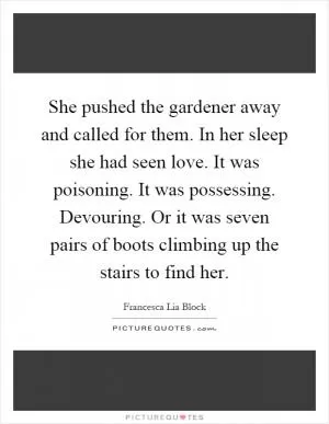 She pushed the gardener away and called for them. In her sleep she had seen love. It was poisoning. It was possessing. Devouring. Or it was seven pairs of boots climbing up the stairs to find her Picture Quote #1