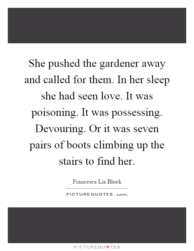 She pushed the gardener away and called for them. In her sleep she had seen love. It was poisoning. It was possessing. Devouring. Or it was seven pairs of boots climbing up the stairs to find her Picture Quote #1