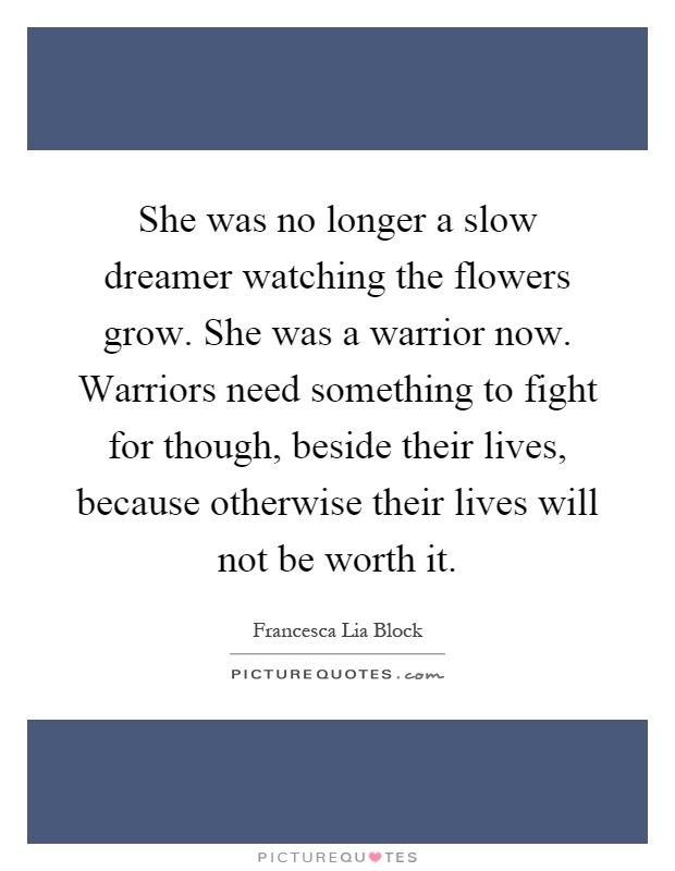 She was no longer a slow dreamer watching the flowers grow. She was a warrior now. Warriors need something to fight for though, beside their lives, because otherwise their lives will not be worth it Picture Quote #1