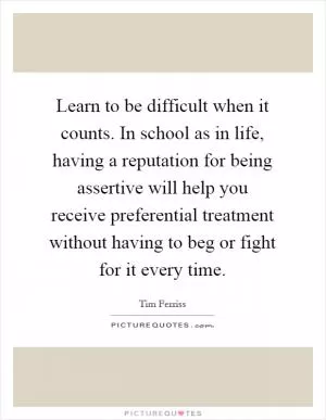 Learn to be difficult when it counts. In school as in life, having a reputation for being assertive will help you receive preferential treatment without having to beg or fight for it every time Picture Quote #1