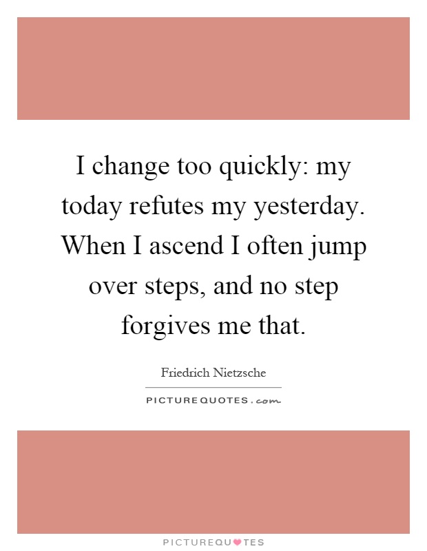 I change too quickly: my today refutes my yesterday. When I ascend I often jump over steps, and no step forgives me that Picture Quote #1