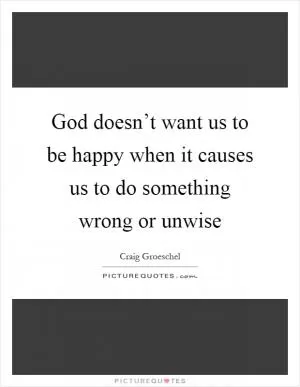 God doesn’t want us to be happy when it causes us to do something wrong or unwise Picture Quote #1