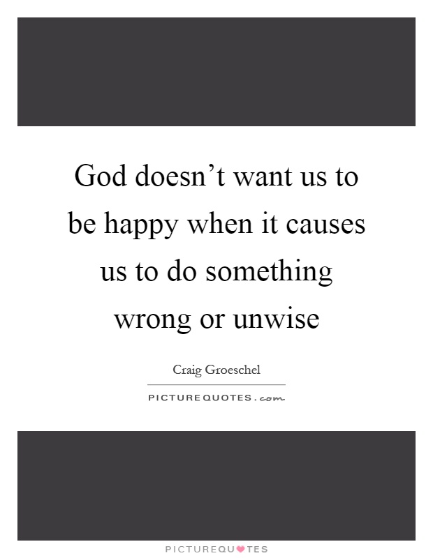 God doesn't want us to be happy when it causes us to do something wrong or unwise Picture Quote #1