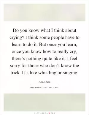 Do you know what I think about crying? I think some people have to learn to do it. But once you learn, once you know how to really cry, there’s nothing quite like it. I feel sorry for those who don’t know the trick. It’s like whistling or singing Picture Quote #1