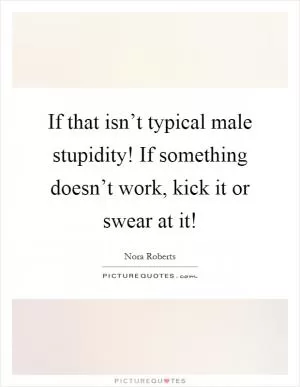 If that isn’t typical male stupidity! If something doesn’t work, kick it or swear at it! Picture Quote #1