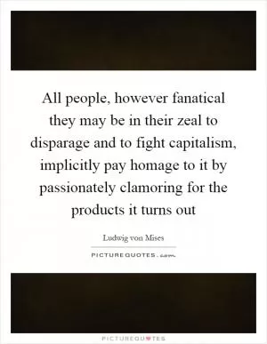 All people, however fanatical they may be in their zeal to disparage and to fight capitalism, implicitly pay homage to it by passionately clamoring for the products it turns out Picture Quote #1