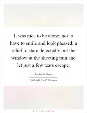 It was nice to be alone, not to have to smile and look pleased; a relief to stare dejectedly out the window at the sheeting rain and let just a few tears escape Picture Quote #1