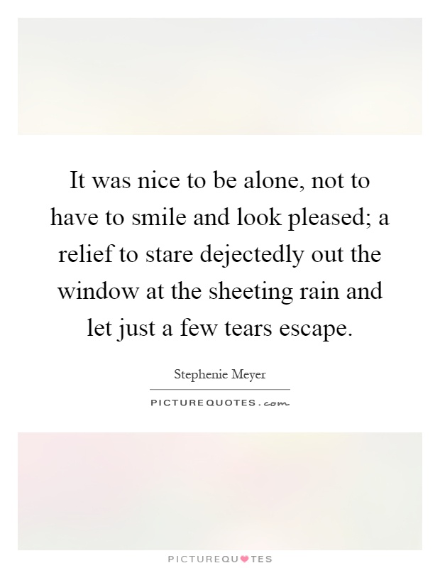 It was nice to be alone, not to have to smile and look pleased; a relief to stare dejectedly out the window at the sheeting rain and let just a few tears escape Picture Quote #1