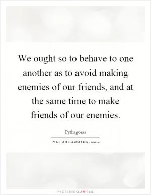 We ought so to behave to one another as to avoid making enemies of our friends, and at the same time to make friends of our enemies Picture Quote #1
