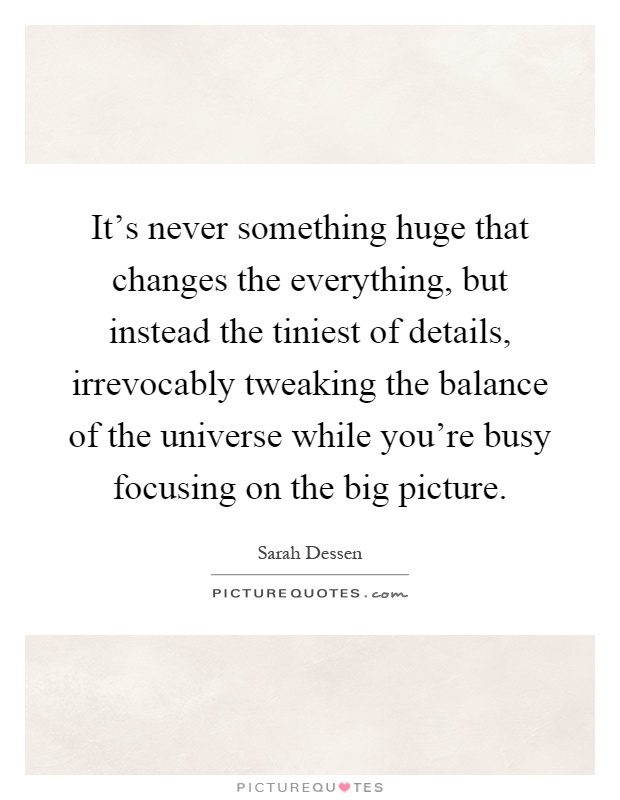 It's never something huge that changes the everything, but instead the tiniest of details, irrevocably tweaking the balance of the universe while you're busy focusing on the big picture Picture Quote #1