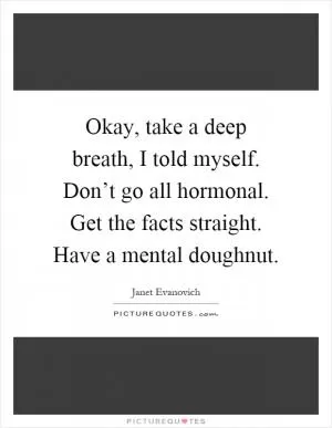 Okay, take a deep breath, I told myself. Don’t go all hormonal. Get the facts straight. Have a mental doughnut Picture Quote #1