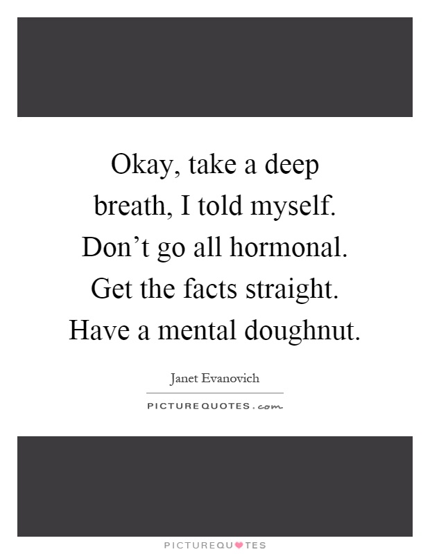 Okay, take a deep breath, I told myself. Don't go all hormonal. Get the facts straight. Have a mental doughnut Picture Quote #1