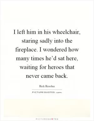 I left him in his wheelchair, staring sadly into the fireplace. I wondered how many times he’d sat here, waiting for heroes that never came back Picture Quote #1