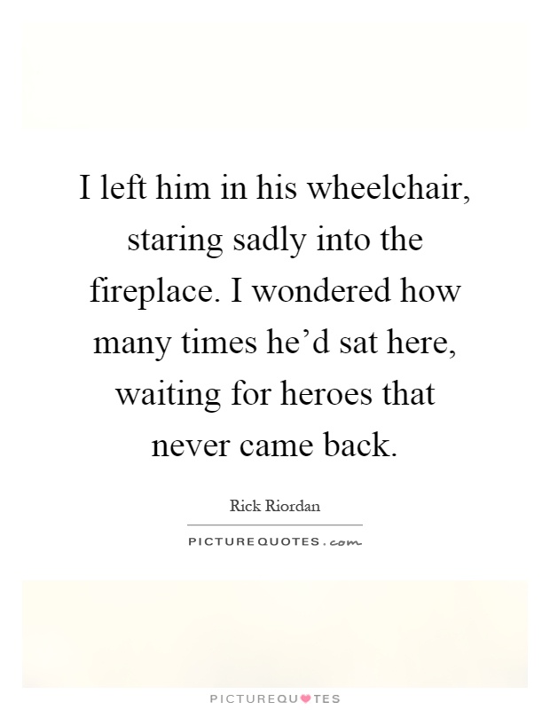 I left him in his wheelchair, staring sadly into the fireplace. I wondered how many times he'd sat here, waiting for heroes that never came back Picture Quote #1