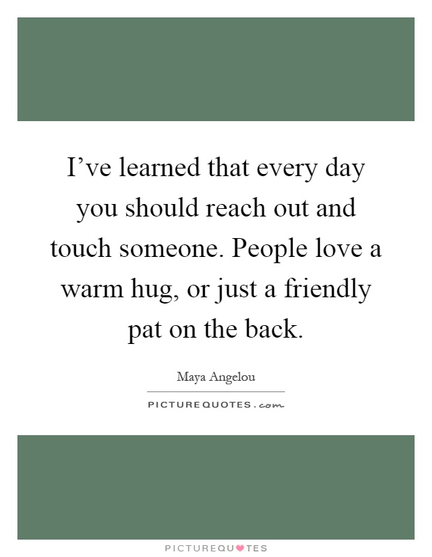 I've learned that every day you should reach out and touch someone. People love a warm hug, or just a friendly pat on the back Picture Quote #1