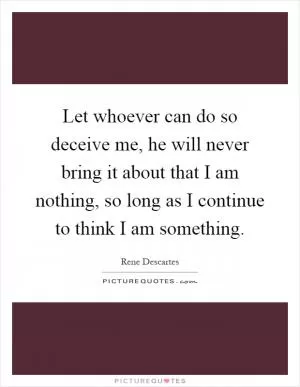 Let whoever can do so deceive me, he will never bring it about that I am nothing, so long as I continue to think I am something Picture Quote #1
