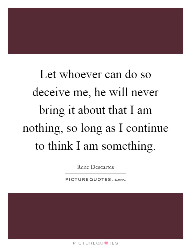 Let whoever can do so deceive me, he will never bring it about that I am nothing, so long as I continue to think I am something Picture Quote #1
