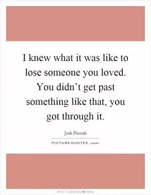 I knew what it was like to lose someone you loved. You didn’t get past something like that, you got through it Picture Quote #1