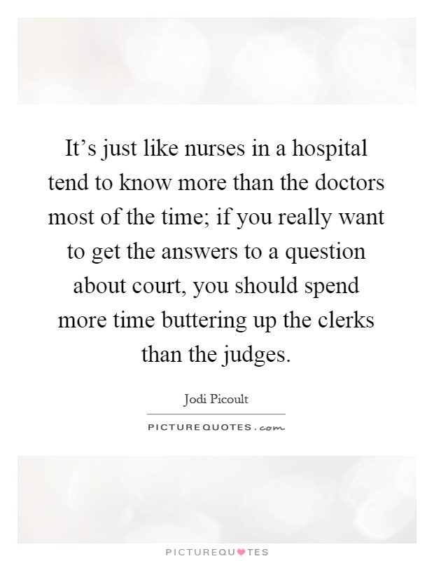 It's just like nurses in a hospital tend to know more than the doctors most of the time; if you really want to get the answers to a question about court, you should spend more time buttering up the clerks than the judges Picture Quote #1