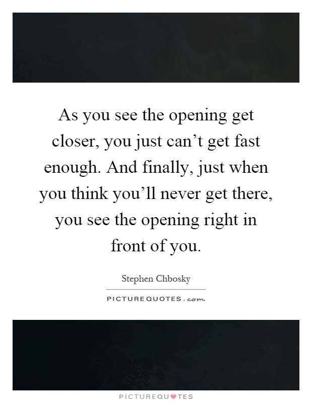 As you see the opening get closer, you just can't get fast enough. And finally, just when you think you'll never get there, you see the opening right in front of you Picture Quote #1