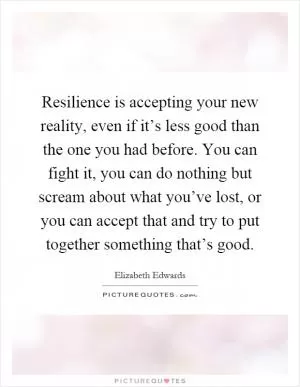 Resilience is accepting your new reality, even if it’s less good than the one you had before. You can fight it, you can do nothing but scream about what you’ve lost, or you can accept that and try to put together something that’s good Picture Quote #1