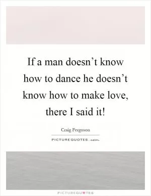 If a man doesn’t know how to dance he doesn’t know how to make love, there I said it! Picture Quote #1